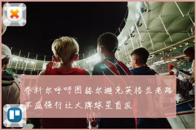 乔科尔呼吁图赫尔避免英格兰老路不应强行让大牌球星首发