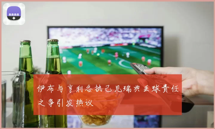 伊布与亨利各执己见瑞典丢球责任之争引发热议