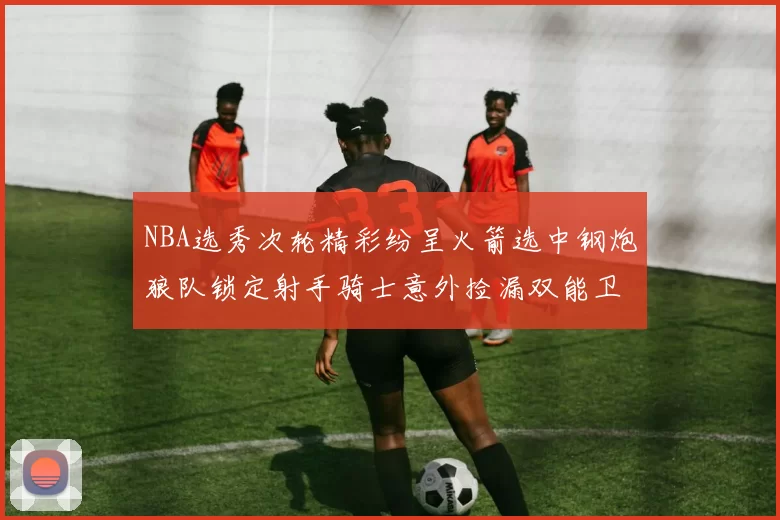 NBA选秀次轮精彩纷呈火箭选中钢炮狼队锁定射手骑士意外捡漏双能卫