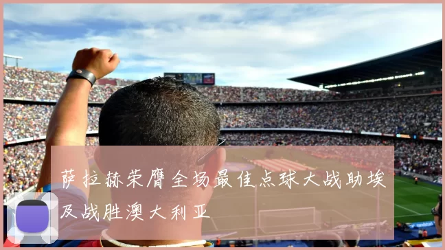 萨拉赫荣膺全场最佳点球大战助埃及战胜澳大利亚