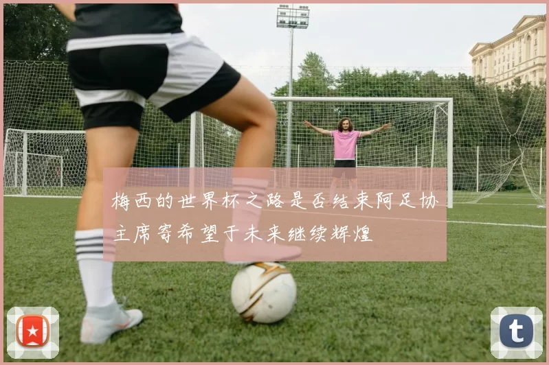 梅西的世界杯之路是否结束阿足协主席寄希望于未来继续辉煌