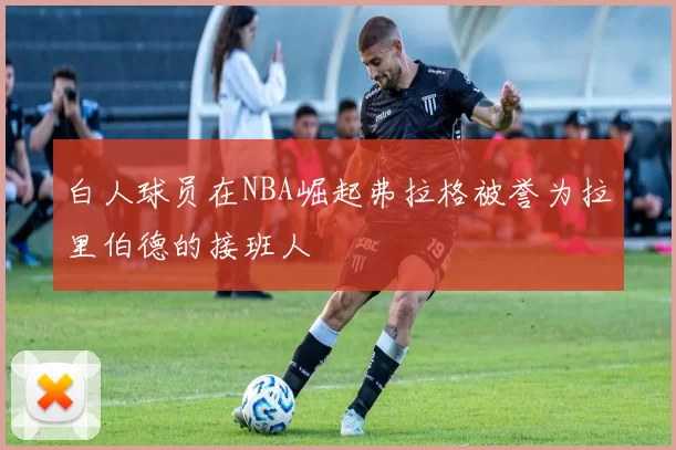 白人球员在NBA崛起弗拉格被誉为拉里伯德的接班人