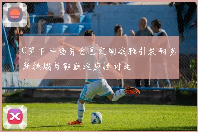 C罗下半场弃金色定制战靴引发耐克新挑战与鞋款适应性讨论