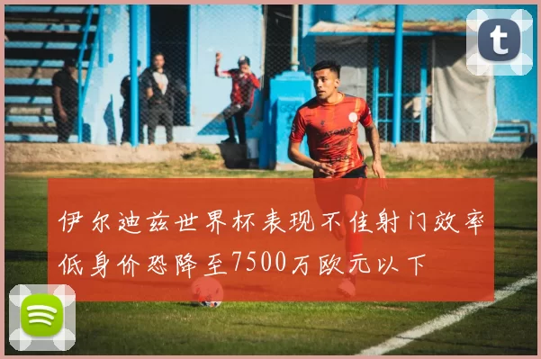 伊尔迪兹世界杯表现不佳射门效率低身价恐降至7500万欧元以下