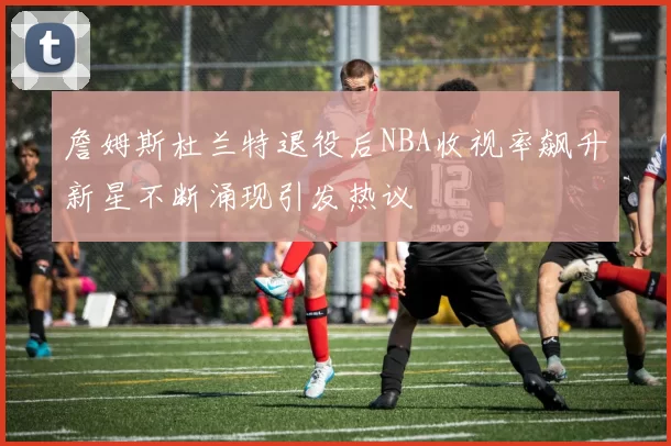 詹姆斯杜兰特退役后NBA收视率飙升新星不断涌现引发热议