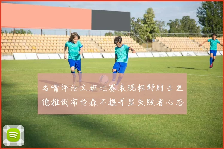 名嘴评论文班比赛表现粗野肘击里德推倒布伦森不握手显失败者心态