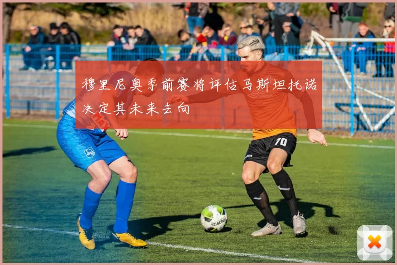 穆里尼奥季前赛将评估马斯坦托诺决定其未来去向